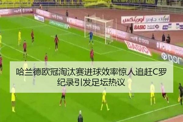 哈兰德欧冠淘汰赛进球效率惊人追赶C罗纪录引发足坛热议