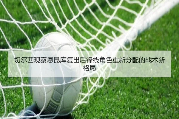切尔西观察恩昆库复出后锋线角色重新分配的战术新格局