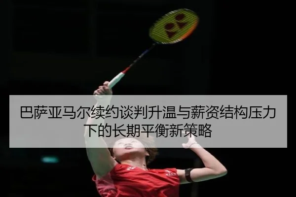 巴萨亚马尔续约谈判升温与薪资结构压力下的长期平衡新策略