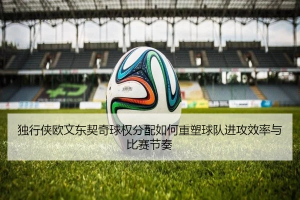 独行侠欧文东契奇球权分配如何重塑球队进攻效率与比赛节奏