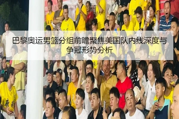巴黎奥运男篮分组前瞻聚焦美国队内线深度与争冠形势分析